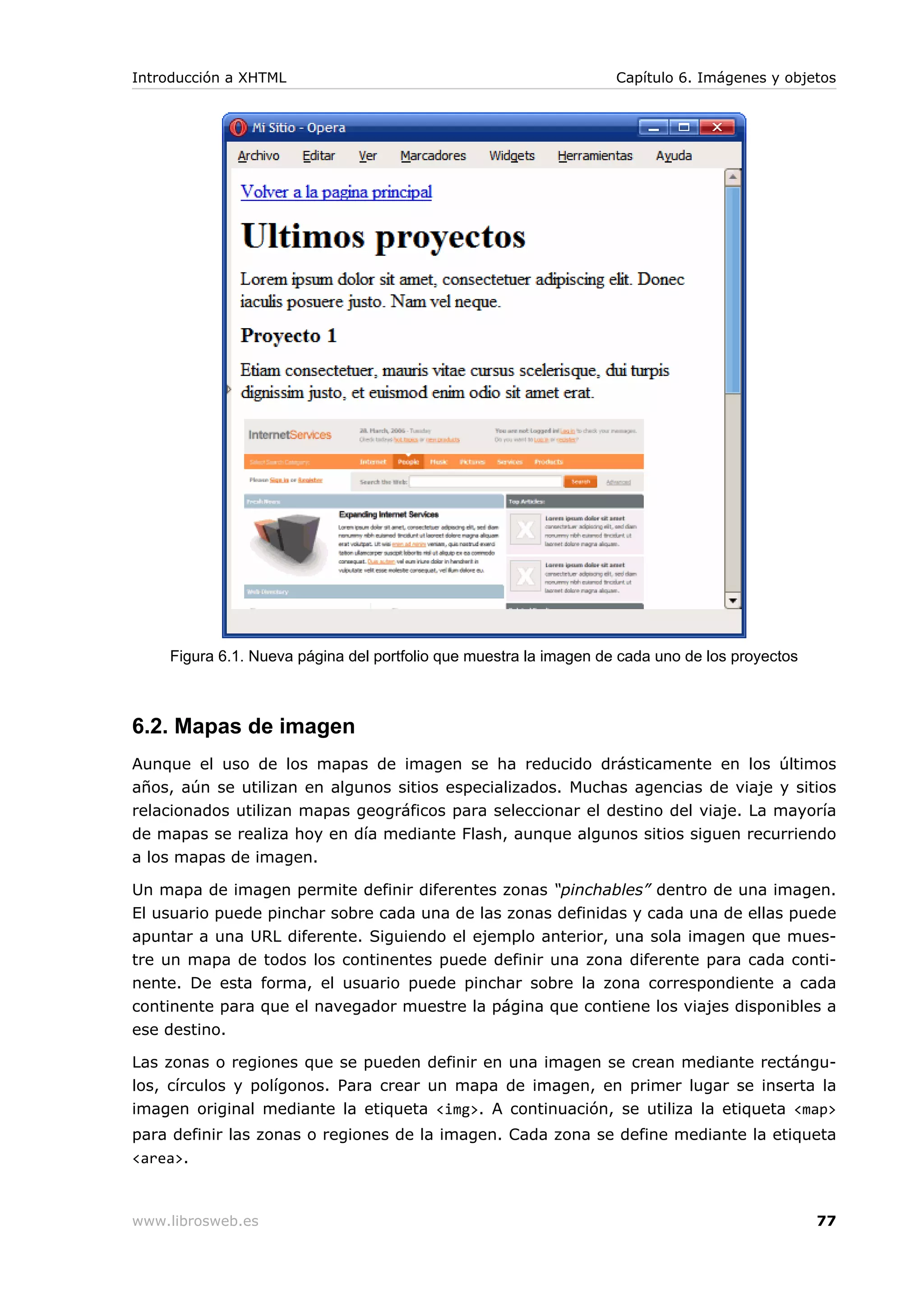 Figura 6.1. Nueva página del portfolio que muestra la imagen de cada uno de los proyectos
6.2. Mapas de imagen
Aunque el uso de los mapas de imagen se ha reducido drásticamente en los últimos
años, aún se utilizan en algunos sitios especializados. Muchas agencias de viaje y sitios
relacionados utilizan mapas geográficos para seleccionar el destino del viaje. La mayoría
de mapas se realiza hoy en día mediante Flash, aunque algunos sitios siguen recurriendo
a los mapas de imagen.
Un mapa de imagen permite definir diferentes zonas “pinchables” dentro de una imagen.
El usuario puede pinchar sobre cada una de las zonas definidas y cada una de ellas puede
apuntar a una URL diferente. Siguiendo el ejemplo anterior, una sola imagen que mues-
tre un mapa de todos los continentes puede definir una zona diferente para cada conti-
nente. De esta forma, el usuario puede pinchar sobre la zona correspondiente a cada
continente para que el navegador muestre la página que contiene los viajes disponibles a
ese destino.
Las zonas o regiones que se pueden definir en una imagen se crean mediante rectángu-
los, círculos y polígonos. Para crear un mapa de imagen, en primer lugar se inserta la
imagen original mediante la etiqueta <img>. A continuación, se utiliza la etiqueta <map>
para definir las zonas o regiones de la imagen. Cada zona se define mediante la etiqueta
<area>.
Introducción a XHTML Capítulo 6. Imágenes y objetos
www.librosweb.es 77
 