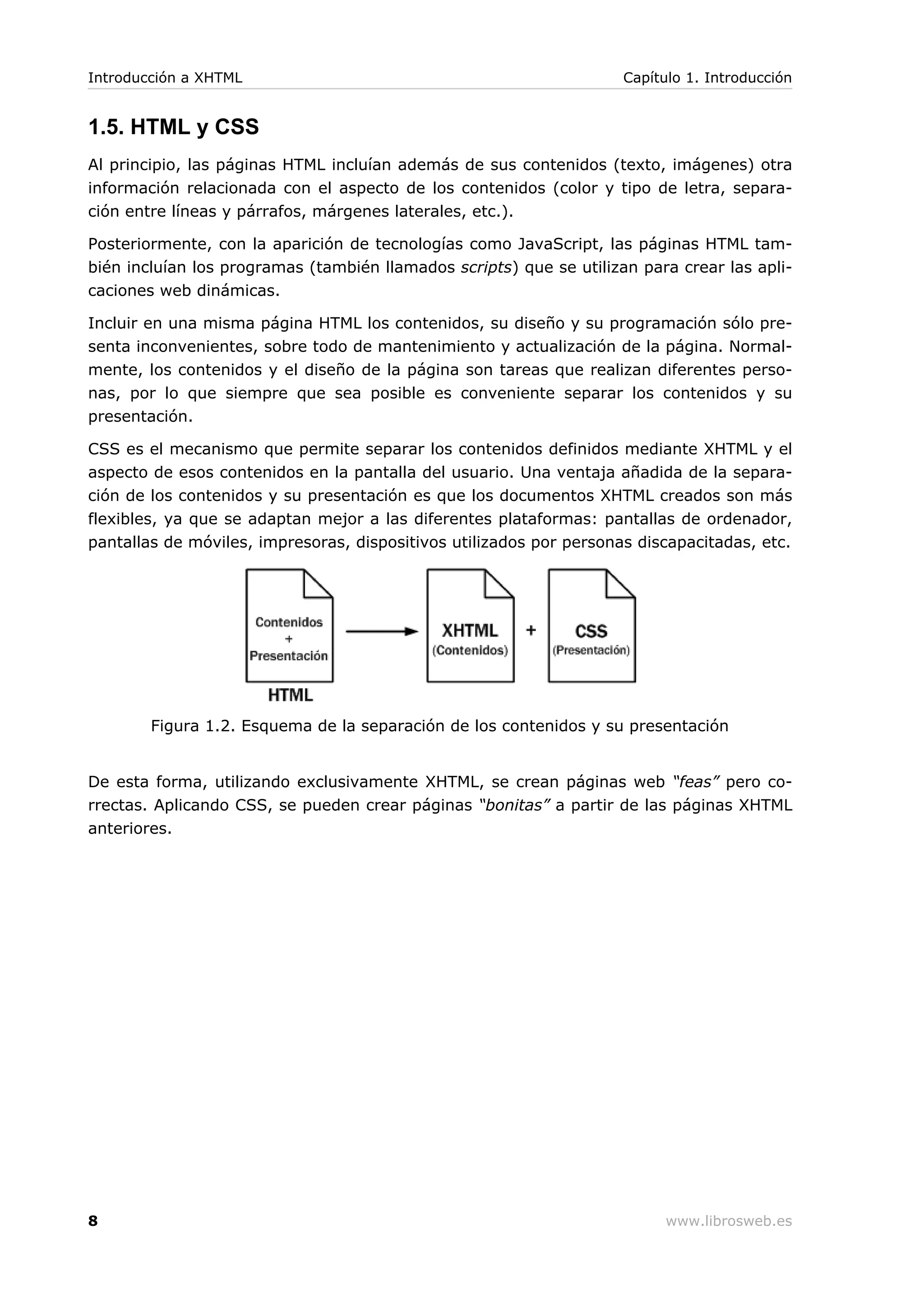 1.5. HTML y CSS
Al principio, las páginas HTML incluían además de sus contenidos (texto, imágenes) otra
información relacionada con el aspecto de los contenidos (color y tipo de letra, separa-
ción entre líneas y párrafos, márgenes laterales, etc.).
Posteriormente, con la aparición de tecnologías como JavaScript, las páginas HTML tam-
bién incluían los programas (también llamados scripts) que se utilizan para crear las apli-
caciones web dinámicas.
Incluir en una misma página HTML los contenidos, su diseño y su programación sólo pre-
senta inconvenientes, sobre todo de mantenimiento y actualización de la página. Normal-
mente, los contenidos y el diseño de la página son tareas que realizan diferentes perso-
nas, por lo que siempre que sea posible es conveniente separar los contenidos y su
presentación.
CSS es el mecanismo que permite separar los contenidos definidos mediante XHTML y el
aspecto de esos contenidos en la pantalla del usuario. Una ventaja añadida de la separa-
ción de los contenidos y su presentación es que los documentos XHTML creados son más
flexibles, ya que se adaptan mejor a las diferentes plataformas: pantallas de ordenador,
pantallas de móviles, impresoras, dispositivos utilizados por personas discapacitadas, etc.
Figura 1.2. Esquema de la separación de los contenidos y su presentación
De esta forma, utilizando exclusivamente XHTML, se crean páginas web “feas” pero co-
rrectas. Aplicando CSS, se pueden crear páginas “bonitas” a partir de las páginas XHTML
anteriores.
Introducción a XHTML Capítulo 1. Introducción
8 www.librosweb.es
 