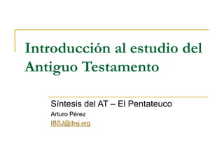 Introducción al estudio del
Antiguo Testamento
Síntesis del AT – El Pentateuco
Arturo Pérez
IBSJ@ibsj.org
 