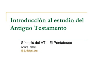 Introducción al estudio del Antiguo Testamento Síntesis del AT – El Pentateuco Arturo Pérez [email_address] 