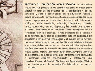 • ARTÍCULO 32. EDUCACIÓN MEDIA TÉCNICA. La educación
media técnica prepara a los estudiantes para el desempeño
laboral en uno de los sectores de la producción y de los
servicios, y para la continuación en la educación superior.
Estará dirigida a la formación calificada en especialidades tales
como: agropecuaria, comercio, finanzas, administración,
ecología, medio ambiente, industria, informática, minería,
salud, recreación, turismo, deporte y las demás que requiera
el sector productivo y de servicios. Debe incorporar, en su
formación teórica y práctica, lo más avanzado de la ciencia y
de la técnica, para que el estudiante esté en capacidad de
adaptarse a las nuevas tecnologías y al avance de la ciencia.
Las especialidades que ofrezcan los distintos establecimientos
educativos, deben corresponder a las necesidades regionales.
PARÁGRAFO. Para la creación de instituciones de educación
media técnica o para la incorporación de otras y para la oferta
de programas, se deberá tener una infraestructura adecuada,
el personal docente especializado y establecer una
coordinación con el Servicio Nacional de Aprendizaje, SENA u
otras instituciones de capacitación laboral o del sector
productivo.
 