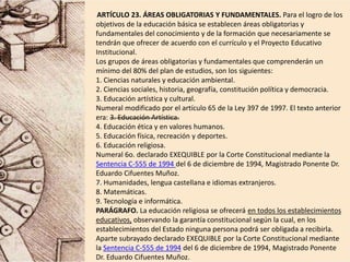 ARTÍCULO 23. ÁREAS OBLIGATORIAS Y FUNDAMENTALES. Para el logro de los
objetivos de la educación básica se establecen áreas obligatorias y
fundamentales del conocimiento y de la formación que necesariamente se
tendrán que ofrecer de acuerdo con el currículo y el Proyecto Educativo
Institucional.
Los grupos de áreas obligatorias y fundamentales que comprenderán un
mínimo del 80% del plan de estudios, son los siguientes:
1. Ciencias naturales y educación ambiental.
2. Ciencias sociales, historia, geografía, constitución política y democracia.
3. Educación artística y cultural.
Numeral modificado por el artículo 65 de la Ley 397 de 1997. El texto anterior
era: 3. Educación Artística.
4. Educación ética y en valores humanos.
5. Educación física, recreación y deportes.
6. Educación religiosa.
Numeral 6o. declarado EXEQUIBLE por la Corte Constitucional mediante la
Sentencia C-555 de 1994 del 6 de diciembre de 1994, Magistrado Ponente Dr.
Eduardo Cifuentes Muñoz.
7. Humanidades, lengua castellana e idiomas extranjeros.
8. Matemáticas.
9. Tecnología e informática.
PARÁGRAFO. La educación religiosa se ofrecerá en todos los establecimientos
educativos, observando la garantía constitucional según la cual, en los
establecimientos del Estado ninguna persona podrá ser obligada a recibirla.
Aparte subrayado declarado EXEQUIBLE por la Corte Constitucional mediante
la Sentencia C-555 de 1994 del 6 de diciembre de 1994, Magistrado Ponente
Dr. Eduardo Cifuentes Muñoz.
 