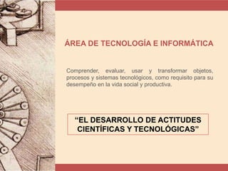 ÁREA DE TECNOLOGÍA E INFORMÁTICA
Comprender, evaluar, usar y transformar objetos,
procesos y sistemas tecnológicos, como requisito para su
desempeño en la vida social y productiva.
“EL DESARROLLO DE ACTITUDES
CIENTÍFICAS Y TECNOLÓGICAS”
 