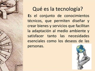 Qué es la tecnología?
Es el conjunto de conocimientos
técnicos, que permiten diseñar y
crear bienes y servicios que facilitan
la adaptación al medio ambiente y
satisfacer tanto las necesidades
esenciales como los deseos de las
personas.
 