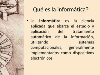 Qué es la informática?
• La Informática es la ciencia
aplicada que abarca el estudio y
aplicación del tratamiento
automático de la información,
utilizando sistemas
computacionales, generalmente
implementados como dispositivos
electrónicos.
 