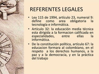 REFERENTES LEGALES
• Ley 115 de 1994, artículo 23, numeral 9:
define como area obligatoria la
tecnología e informática.
• Artículo 32: la educación media técnica
esta dirigida a la formacion calificada en
especialidades, entre ellas la
informática.
• De la constitución política, artículo 67: la
educacion formara al colombiano, en el
respeto a los derechos humanos, a la
paz y a la democracia, y en la práctica
del trabajo
 