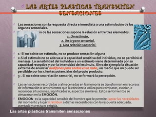O LAS ARTES PLASTICAS TRANSMITEN
                                SENSACIONES
 O Las sensaciones son la respuesta directa e inmediata a una estimulación de los
   órganos sensoriales.
 O Esta concepción de las sensaciones supone la relación entre tres elementos:
                                    1. Un estímulo.
                                2. Un órgano sensorial.
                               3- Una relación sensorial.

 O 1- Si no existe un estímulo, no se produce sensación alguna
 O 2-Si el estímulo no se adecua a la capacidad sensitiva del individuo, no se percibirá el
   mensaje. La sensibilidad del individuo a un estímulo viene determinada por su
   capacidad receptiva y por la intensidad del estímulo. Sirva de ejemplo la situación
   extrema de anunciar audífonos para sordos en la radio, un medio que no puede ser
   percibido por los clientes potenciales del propio producto.
 O 3-. Si no existe una relación sensorial, no se formará la percepción.

 O Las sensaciones recordadas o almacenadas en la memoria se transforman en recursos
   de información o sentimientos que la conciencia utiliza para comparar, asociar, o
   reconocer situaciones, significados o, aspectos similares. Estos sentimientos se
   almacenan en la EMOCIÓN.
 O EMOCION es la capacidad sensible del hombre que le permite captar las necesidades
   del momento y lugar y retribuir a dichas necesidades con la respuesta adecuada,
   acertada y precisa o exigida.
Las artes plásticas transmiten sensaciones
 