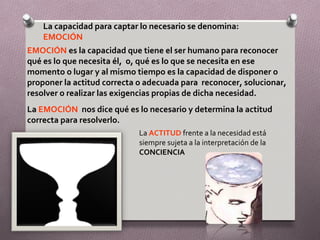 La capacidad para captar lo necesario se denomina:
    EMOCIÓN
EMOCIÓN es la capacidad que tiene el ser humano para reconocer
qué es lo que necesita él, o, qué es lo que se necesita en ese
momento o lugar y al mismo tiempo es la capacidad de disponer o
proponer la actitud correcta o adecuada para reconocer, solucionar,
resolver o realizar las exigencias propias de dicha necesidad.
La EMOCIÓN nos dice qué es lo necesario y determina la actitud
correcta para resolverlo.
                            La ACTITUD frente a la necesidad está
                            siempre sujeta a la interpretación de la
                            CONCIENCIA
 