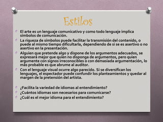 Estilos
O El arte es un lenguaje comunicativo y como todo lenguaje implica
  símbolos de comunicación.
O La riqueza de símbolos puede facilitar la transmisión del contenido, o
  puede al mismo tiempo dificultarla, dependiendo de si se es asertivo o no
  asertivo en la presentación.
O Alguien que pretende algo y dispone de los argumentos adecuados, se
  expresará mejor que quien no disponga de argumentos, pero quien
  argumente con signos irreconocibles o con demasiada argumentación, lo
  más probable es que abrume al auditor.
O Con el lenguaje visual ocurre algo parecido. Si se diversifican los
  lenguajes, el espectador puede confundir los planteamientos y quedar al
  margen de la pretensión del artista.

O ¿Facilita la variedad de idiomas al entendimiento?
O ¿Cuántos idiomas son necesarios para comunicarse?
O ¿Cuál es el mejor idioma para el entendimiento?
 