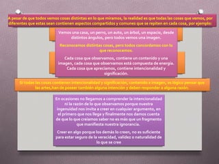 A pesar de que todos vemos cosas distintas en lo que miramos, la realidad es que todas las cosas que vemos, por
diferentes que estas sean contienen aspectos compartidos y comunes que se repiten en cada cosa, por ejemplo:

                           Vemos una casa, un perro, un auto, un árbol, un espacio, desde
                                distintos ángulos, pero todos vemos una imagen.
                            Reconocemos distintas cosas, pero todos concordamos con lo
                                                que reconocemos.
                              Cada cosa que observamos, contiene un contenido y una
                           imagen, cada cosa que observamos está compuesta de energía.
                               Cada cosa que apreciamos, contiene intencionalidad y
                                                   significación.

      Si todas las cosas contienen intencionalidad y significación, contenido e imagen, es lógico pensar que
               las artes,han de poseer también alguna intención y deben responder a alguna razón.

                         En ocasiones no llegamos a comprender la intencionalidad
                               ni la razón de lo que observamos porque nuestra
                          ingenuidad nos invita a creer en cualquier argumento, en
                           el primero que nos llega y finalmente nos damos cuenta
                         de que lo que creíamos saber no es más que un fragmento
                                       que manifiesta nuestra ignorancia.
                          Creer en algo porque los demás lo creen, no es suficiente
                         para estar seguro de la veracidad, validez o naturalidad de
                                                lo que se cree
 