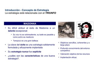 Introducción - Concepto de Estrategia La estrategia está relacionada con el  TRIUNFO MADONNA Es difícil atribuir el éxito de Madonna a un  talento  excepcional: Su voz no es sobresaliente, su baile es pasable y como actriz es mediocre Tampoco es una gran belleza La clave del  éxito  es una  estrategia  solidamente formulada y eficazmente implantada Su  estrategia   nunca  fue  explícita ¿cuáles son las  características  de una buena estrategia?. Objetivos sencillos, coherentes y a largo plazo Profundo conocimiento del entorno competitivo Valoración objetiva de los recursos Implantación eficaz 