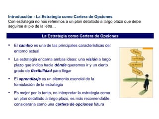 Introducción - La Estrategia como Cartera de Opciones Con estrategia no nos referimos a un plan detallado a largo plazo que debe seguirse al pie de la letra... El  cambio  es una de las principales características del entorno actual La estrategia encarna ambas ideas: una  visión  a largo plazo que indica hacia  dónde  queremos ir y un cierto grado de  flexibilidad  para llegar El  aprendizaje  es un elemento esencial de la formulación de la estrategia Es mejor por lo tanto, no interpretar la estrategia como un plan detallado a largo plazo, es más recomendable considerarla como una  cartera de opciones  futura La Estrategia como Cartera de Opciones 