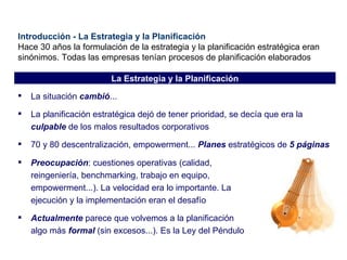 Introducción - La Estrategia y la Planificación Hace 30 años la formulación de la estrategia y la planificación estratégica eran sinónimos. Todas las empresas tenían procesos de planificación elaborados La situación  cambió ... La planificación estratégica dejó de tener prioridad, se decía que era la  culpable  de los malos resultados corporativos 70 y 80 descentralización, empowerment...  Planes  estratégicos de  5 páginas Preocupación : cuestiones operativas (calidad, reingeniería, benchmarking, trabajo en equipo, empowerment...). La velocidad era lo importante. La ejecución y la implementación eran el desafío Actualmente  parece que volvemos a la planificación algo más  formal  (sin excesos...). Es la Ley del Péndulo La Estrategia y la Planificación 