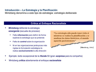 Introducción – La Estrategia y la Planificación Mintzberg denomina a este tipo de estrategia:  estrategia deliberada Mintzberg  defiende la estrategia  emergente  (escuela de proceso) Falta  información  para definir de forma explicita la estrategia que se pretende Falta de  control  sobre la organización Ni en las organizaciones jerárquicas más rígidas la formulación estratégica la realiza  exclusivamente  la alta dirección Crítica al Enfoque Racionalista “ L a estrategia sólo puede tener éxito si mientras se realiza la planificación y se analizan los datos históricos, el mundo aguarda pacientemente ” (Mintzberg, 1994) Ejemplo: éxito excepcional de la  Honda  50 (gran  sorpresa  para la compañía) Mintzberg  critica  abiertamente el enfoque  racionalista 
