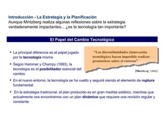 “ Las discontinuidades (innovación tecnológica) hacen imposible realizar pronósticos sobre el entorno” (Mintzberg, 1994) La principal diferencia es el papel jugado por la  tecnología  misma Según Hammer y Champy (1993), la tecnología es el  posibilitador  esencial del cambio Introducción - La Estrategia y la Planificación Aunque Mintzberg realiza algunas reflexiones sobre la estrategia verdaderamente impactantes... ¿es la tecnología tan importante? El Papel del Cambio Tecnológico En el nuevo entorno, la tecnología se ha vuelto y seguirá siendo el elemento de  ruptura  fundamental En la estrategia tradicional, el plan producido es en gran medida estático ,  mientras que actualmente nos encontramos con un plan  dinámico  que requiere una revisión regular y constante 