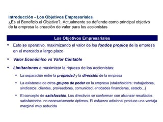 Introducción - Los Objetivos Empresariales ¿Es el Beneficio el Objetivo?. Actualmente se defiende como principal objetivo de la empresa la creación de valor para los accionistas Esto se operativo, maximizando el valor de los  fondos propios  de la empresa en el mercado a largo plazo Valor Económico vs Valor Contable Limitaciones  a maximizar la riqueza de los accionistas: La separación entre la  propiedad  y la  dirección  de la empresa La existencia de otros  grupos de poder  en la empresa (stakeholders: trabajadores, sindicatos, clientes, proveedores, comunidad, entidades financieras, estado...) El concepto de  satisfacción . Los directivos se conforman con alcanzar resultados satisfactorios, no necesariamente óptimos. El esfuerzo adicional produce una ventaja marginal muy reducida Los Objetivos Empresariales 