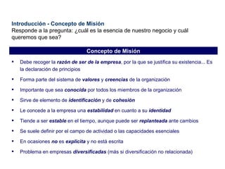Introducción - Concepto de Misión Responde a la pregunta: ¿cuál es la esencia de nuestro negocio y cuál queremos que sea? Debe recoger la  razón de ser de la empresa , por la que se justifica su existencia... Es la declaración de principios Forma parte del sistema de  valores  y  creencias  de la organización Importante que sea  conocida  por todos los miembros de la organización Sirve de elemento de  identificación  y de  cohesión Le concede a la empresa una  estabilidad  en cuanto a su  identidad Tiende a ser  estable  en el tiempo, aunque puede ser  replanteada  ante cambios Se suele definir por el campo de actividad o las capacidades esenciales En ocasiones  no  es  explicita  y no está escrita Problema en empresas  diversificadas  (más si diversificación no relacionada) Concepto de Misión 