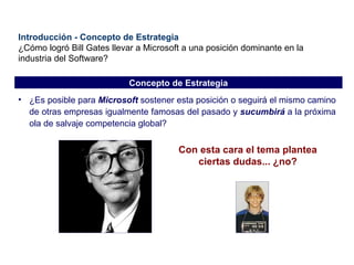 Introducción - Concepto de Estrategia ¿Cómo logró Bill Gates llevar a Microsoft a una posición dominante en la industria del Software? ¿Es posible para  Microsoft  sostener esta posición o seguirá el mismo camino de otras empresas igualmente famosas del pasado y  sucumbirá  a la próxima ola de salvaje competencia global? Con esta cara el tema plantea ciertas dudas... ¿no? Concepto de Estrategia 
