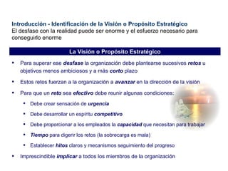 Introducción - Identificación de la Visión o Propósito Estratégico El desfase con la realidad puede ser enorme y el esfuerzo necesario para conseguirlo enorme Para superar ese  desfase  la organización debe plantearse sucesivos  retos  u objetivos menos ambiciosos y a más  corto  plazo Estos retos fuerzan a la organización a  avanzar  en la dirección de la visión Para que un  reto  sea  efectivo  debe reunir algunas condiciones: Debe crear sensación de  urgencia Debe desarrollar un espíritu  competitivo Debe proporcionar a los empleados la  capacidad  que necesitan para trabajar Tiempo  para digerir los retos (la sobrecarga es mala) Establecer  hitos  claros y mecanismos seguimiento del progreso Imprescindible  implicar  a todos los miembros de la organización La Visión o Propósito Estratégico 