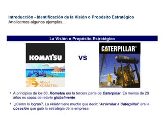 Introducción - Identificación de la Visión o Propósito Estratégico Analicemos algunos ejemplos... vs A principios de los 60,  Komatsu  era la tercera parte de  Caterpillar . En menos de 20 años es capaz de retarle  globalmente ¿Cómo lo logran?. La  visión  tiene mucho que decir: “ Acorralar a Caterpillar ” era la  obsesión  que guió la estrategia de la empresa La Visión o Propósito Estratégico                                