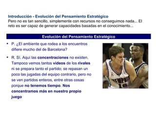 Introducción - Evolución del Pensamiento Estratégico Pero no es tan sencillo, simplemente con recursos no conseguimos nada... El reto es ser capaz de generar capacidades basadas en el conocimiento... P. ¿El ambiente que rodea a los encuentros difiere mucho del de Barcelona? R. Sí. Aquí las  concentraciones  no existen. Tampoco vemos tantos  vídeos  de los  rivales  ni se prepara tanto el partido; se repasan un poco las jugadas del equipo contrario, pero no se ven partidos enteros, entre otras cosas porque  no tenemos tiempo .  Nos concentramos más en nuestro propio juego Evolución del Pensamiento Estratégico 
