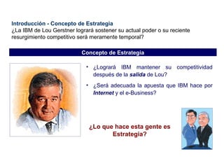 Introducción - Concepto de Estrategia ¿La IBM de Lou Gerstner logrará sostener su actual poder o su reciente resurgimiento competitivo será meramente temporal? ¿Logrará IBM mantener su competitividad después de la  salida  de Lou? ¿Será adecuada la apuesta que IBM hace por  Internet  y el e-Business? ¿Lo que hace esta gente es Estrategia? Concepto de Estrategia 
