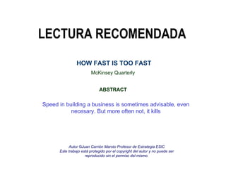 LECTURA RECOMENDADA McKinsey Quarterly ABSTRACT HOW FAST IS TOO FAST Speed in building a business is sometimes advisable, even necesary. But more often not, it kills Autor ©Juan Carrión Maroto Profesor de Estrategia ESIC Este trabajo está protegido por el copyright del autor y no puede ser reproducido sin el permiso del mismo. 