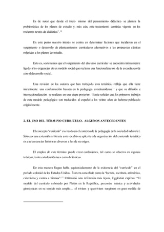 Es de notar que desde el inicio mismo del pensamiento didáctico se plantea la
problemática de los planes de estudio y, más aún, este tratamiento continúa vigente en los
recientes textos de didáctica”.10
En este punto nuestro interés se centra en determinar factores que incidieron en el
surgimiento y desarrollo de planteamientos curriculares alternativos a las propuestas clásicas
referidas a los planes de estudio.
Esto es, sostenemos que el surgimiento del discurso curricular se encuentra íntimamente
ligado a las exigencias de un modelo social que reclama una funcionalización de la escuela acorde
con el desarrollo social.
Una revisión de los autores que han trabajado esta temática, refleja que ella tiene
inicialmente una conformación basada en la pedagogía estadounidense11
y que su difusión e
internacionalización se realizan en una etapa posterior. Baste señalar que los primeros trabajos
de este modelo pedagógico son traducidos al español a los veinte años de haberse publicado
originalmente.
2. EL USO DEL TÉRMINO CURRÍCULO. ALGUNOS ANTECEDENTES
El concepto “currículo” escreadoen el contexto de la pedagogía de la sociedad industrial.
Sólo por una extensión arbitraria este vocablo se aplicaba a la organización del contenido temático
en circunstancias históricas diversas a las de su origen.
El empleo de este término puede crear confusiones, tal como se observa en algunos
teóricos, tanto estadounidenses como británicos.
De esta manera Ragan habla equivocadamente de la existencia del “currículo” en el
período colonial de los Estados Unidos. Éste era concebido como la “lectura, escritura,aritmética,
catecismo y cantos e himnos”.12
Utilizando una referencia más lejana, Eggleston expresa: “El
modelo del currículo esbozado por Platón en la República, preconiza música y actividades
gimnásticas en su sentido más amplio… el trivium y quatrivium surgieron en gran medida de
 