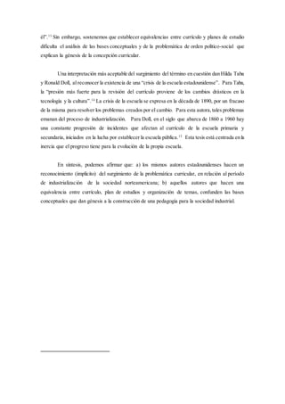 él”.13
Sin embargo, sostenemos que establecer equivalencias entre currículo y planes de estudio
dificulta el análisis de las bases conceptuales y de la problemática de orden político-social que
explican la génesis de la concepción curricular.
Una interpretación más aceptable del surgimiento del término en cuestión dan Hilda Taba
y Ronald Doll, al reconocer la existencia de una “crisis de la escuela estadounidense”. Para Taba,
la “presión más fuerte para la revisión del currículo proviene de los cambios drásticos en la
tecnología y la cultura”.14
La crisis de la escuela se expresa en la década de 1890, por un fracaso
de la misma para resolver los problemas creados por el cambio. Para esta autora,tales problemas
emanan del proceso de industrialización. Para Doll, en el siglo que abarca de 1860 a 1960 hay
una constante progresión de incidentes que afectan al currículo de la escuela primaria y
secundaria, iniciados en la lucha por establecer la escuela pública.15
Esta tesis está centrada en la
inercia que el progreso tiene para la evolución de la propia escuela.
En síntesis, podemos afirmar que: a) los mismos autores estadounidenses hacen un
reconocimiento (implícito) del surgimiento de la problemática curricular, en relación al período
de industrialización de la sociedad norteamericana; b) aquellos autores que hacen una
equivalencia entre currículo, plan de estudios y organización de temas, confunden las bases
conceptuales que dan génesis a la construcción de una pedagogía para la sociedad industrial.
 