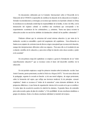 En documentos elaborados por la Comisión Internacional sobre el Desarrollo de la
Educación de la UNESCO,responsable de establecer la situación de la educación en el mundo y
formular recomendaciones y estrategias,se reconoce que mientras en elperiodo colonial en África
la enseñanza no escolarizada estaba bajo la responsabilidad de la familia, el clan o la tribu, con la
instauración del régimen colonial se establece una enseñanza que corresponde a los
requerimientos económicos de los colonizadores, y, asimismo, “hasta una época reciente la
educación escolar era uno de los símbolos de dominación colonial de los pueblos colonizados”.4
Podemos afirmar que la estructura del actual sistema educativo (y por tanto de la
institución escolar) es entendible a partir del surgimiento del capitalismo. Esta afirmación se
funda en un conjunto de corrientes(aun de diverso origen conceptual) que reconocental situación,
aunque den interpretaciones diferentes sobre sus orígenes. Para unos ella es el resultado de una
evolución científica de lo educativo, y para otros refleja la relación entre clases sociales y poder
en la sociedad.5
En esta primera etapa del capitalismo se empieza a gestar la formulación de un “saber
específicamente educativo”6
que se reconoce como el inicio del desarrollo científico de la
educación.
En este período empiezan a surgir los primeros tratados sobre la institución escolar: Juan
Amós Comenio, pastor protestante,escribe la Didáctica Magna (1657).7
En este texto clásico de
la pedagogía, organiza la escuela en función: a) de una moral religiosa, de origen protestante,
sobre la formación del sujeto, que refleja una herencia medieval; b) de principios sensual-
empiristas,8
donde se reconoce el “orden de la naturaleza” como elemento definitorio de las
propuestas didácticas; c) una forma de organización interna de la escuela en la que se establece:
1) varios tipos de escuela de acuerdo a la edad de los alumnos, 2) grandes líneas de contenido
para cada escuela a guisa de plan de estudios,9
y 3) la posibilidad de una enseñanza simultánea a
grupos de alumnos, frente a la clásica enseñanza individual (o tutorial) de la época.
 