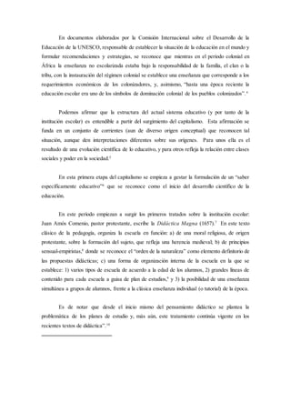 En documentos elaborados por la Comisión Internacional sobre el Desarrollo de la
Educación de la UNESCO, responsable de establecer la situación de la educación en el mundo y
formular recomendaciones y estrategias, se reconoce que mientras en el periodo colonial en
África la enseñanza no escolarizada estaba bajo la responsabilidad de la familia, el clan o la
tribu, con la instauración del régimen colonial se establece una enseñanza que corresponde a los
requerimientos económicos de los colonizadores, y, asimismo, “hasta una época reciente la
educación escolar era uno de los símbolos de dominación colonial de los pueblos colonizados”.4
Podemos afirmar que la estructura del actual sistema educativo (y por tanto de la
institución escolar) es entendible a partir del surgimiento del capitalismo. Esta afirmación se
funda en un conjunto de corrientes (aun de diverso origen conceptual) que reconocen tal
situación, aunque den interpretaciones diferentes sobre sus orígenes. Para unos ella es el
resultado de una evolución científica de lo educativo, y para otros refleja la relación entre clases
sociales y poder en la sociedad.5
En esta primera etapa del capitalismo se empieza a gestar la formulación de un “saber
específicamente educativo”6
que se reconoce como el inicio del desarrollo científico de la
educación.
En este período empiezan a surgir los primeros tratados sobre la institución escolar:
Juan Amós Comenio, pastor protestante, escribe la Didáctica Magna (1657).7
En este texto
clásico de la pedagogía, organiza la escuela en función: a) de una moral religiosa, de origen
protestante, sobre la formación del sujeto, que refleja una herencia medieval; b) de principios
sensual-empiristas,8
donde se reconoce el “orden de la naturaleza” como elemento definitorio de
las propuestas didácticas; c) una forma de organización interna de la escuela en la que se
establece: 1) varios tipos de escuela de acuerdo a la edad de los alumnos, 2) grandes líneas de
contenido para cada escuela a guisa de plan de estudios,9
y 3) la posibilidad de una enseñanza
simultánea a grupos de alumnos, frente a la clásica enseñanza individual (o tutorial) de la época.
Es de notar que desde el inicio mismo del pensamiento didáctico se plantea la
problemática de los planes de estudio y, más aún, este tratamiento continúa vigente en los
recientes textos de didáctica”.10
 