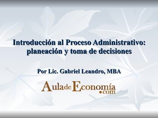 Introducción al Proceso Administrativo: planeación y toma de decisiones Por Lic. Gabriel Leandro, MBA 