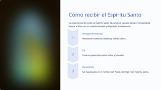 Cómo recibir el Espíritu Santo
La experiencia de recibir al Espíritu Santo es personal y puede variar. Es importante
buscar a Dios con un corazón sincero y dispuesto a obedecerle.
Arrepentimiento
Reconocer nuestros pecados y volver a Dios.
Fe
Creer en Jesucristo como Señor y Salvador.
Bautismo
Ser bautizados en el nombre del Padre, del Hijo y del Espíritu Santo.
 
