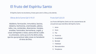 El fruto del Espíritu Santo
El Espíritu Santo nos da dones y frutos para servir a Dios y a los demás.
Obras de la Carne Gal 5:19-21
Adulterio, fornicación, inmundicia, lascivia,
idolatría, hechicerías, enemistades, pleitos,
celos, iras, contiendas, disensiones, herejías,
envidias, homicidios, borracheras, orgías, y
cosas semejantes a estas; acerca de las cuales
os amonesto, como ya os lo he dicho antes,
que los que practican tales cosas no heredarán
el reino de Dios.
Fruto Gal 5:22-23
Los frutos del Espíritu Santo son las características de
una persona que está llena del Espíritu Santo.
1. Amor
2. Gozo
3. Paz
4. Paciencia
5. Amabilidad
6. Bondad
7. Fidelidad
8. Mansedumbre
9. Templanza
 