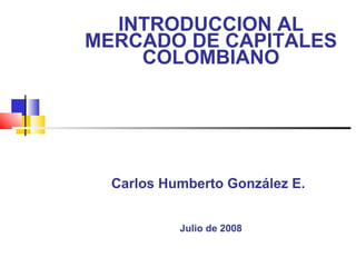 INTRODUCCION AL MERCADO DE CAPITALES COLOMBIANO Carlos Humberto González E.   Julio de 2008 