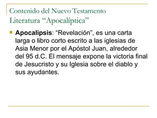 Contenido del Nuevo Testamento Literatura “Apocalíptica” Apocalipsis : “Revelación”, es una carta larga o libro corto escrito a las iglesias de Asia Menor por el Apóstol Juan, alrededor del 95 d.C. El mensaje expone la victoria final de Jesucristo y su Iglesia sobre el diablo y sus ayudantes. 