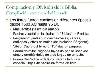 Compilación y División de la Biblia. Compilación como unidad literaria. Los libros fueron escritos en diferentes épocas desde 1500 AC hasta 95 DC. Manuscritos (“escrito a mano”). Papiro: vegetal de la ciudad de “Biblos” en Fenicia. Pergamino: pieles curtidas de ovejas, cabras, antílopes y otros animales (de la ciudad Pérgamo). Vitela: Cuero del ternero. Teñídas en púrpura. Forma de rollo: Pegando hojas de papiro unas con otras y enrollándolas en tiras largas en un palo. Forma de Códice o de libro: Facilita lectura y espacio. Hojas de papiro en forma de libro.  