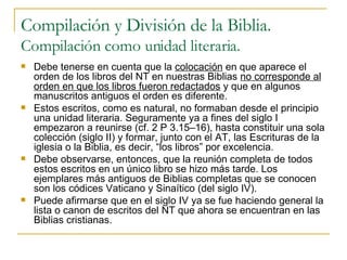 Compilación y División de la Biblia. Compilación como unidad literaria. Debe tenerse en cuenta que la  colocación  en que aparece el orden de los libros del NT en nuestras Biblias  no corresponde al orden en que los libros fueron redactados  y que en algunos manuscritos antiguos el orden es diferente. Estos escritos, como es natural, no formaban desde el principio una unidad literaria. Seguramente ya a fines del siglo I empezaron a reunirse (cf. 2 P 3.15–16), hasta constituir una sola colección (siglo II) y formar, junto con el AT, las Escrituras de la iglesia o la Biblia, es decir, “los libros” por excelencia. Debe observarse, entonces, que la reunión completa de todos estos escritos en un único libro se hizo más tarde. Los ejemplares más antiguos de Biblias completas que se conocen son los códices Vaticano y Sinaítico (del siglo IV).  Puede afirmarse que en el siglo IV ya se fue haciendo general la lista o canon de escritos del NT que ahora se encuentran en las Biblias cristianas.  