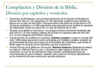 Compilación y División de la Biblia. División por capítulos y versículos. Divisiones al Pentateuco . Las primeras divisiones se le hicieron al Pentateuco para el año 584 a.C. Se agruparon en 154 secciones (sedarim) para facilitar su lectura en un plan de tres años. Cincuenta años más tarde se le seccionó en 53 divisiones (parásito) y en 669 segmentos más pequeños para facilitar la ubicación de referencias. Estas se usaron en un ciclo de lecturas de un año. División de la Biblia en Secciones.  Los griegos hicieron divisiones alrededor del año 250 d.C. El más antiguo sistema de división en capítulos data del año 350 d.C. en los márgenes del Códice Vaticano. Actual División de la Biblia en Capítulos.  Esteban Langton .  Luego en el siglo XIII (año 1206) estas secciones fueron cambiadas por Esteban Langton, profesor de la Universidad de París que luego fue el Arzobispo de Canterbury, que dividió la Biblia según la división de los capítulos que hoy conocemos. Actual División de la Biblia en Versículos.  Roberto Estienne  (Stephanus) realizó un viaje en 1550 de París a Lyon, y durante su viaje realizó la división de los versículos, la cual no fue del todo la mejor división, probablemente por las circunstancias en que la realizó, viajando, pero como se introdujo rápidamente, se ha mantenido de esa manera por razones prácticas. 