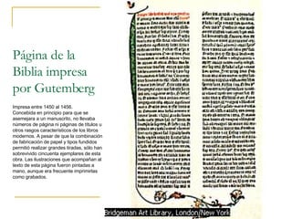 Página de la Biblia impresa por Gutemberg Impresa entre 1450 al 1456. Concebida en principio para que se asemejara a un manuscrito, no llevaba números de página ni páginas de títulos u otros rasgos característicos de los libros modernos. A pesar de que la combinación de fabricación de papel y tipos fundidos permitió realizar grandes tiradas, sólo han sobrevivido cincuenta ejemplares de esta obra. Las ilustraciones que acompañan al texto de esta página fueron pintadas a mano, aunque era frecuente imprimirlas como grabados.  