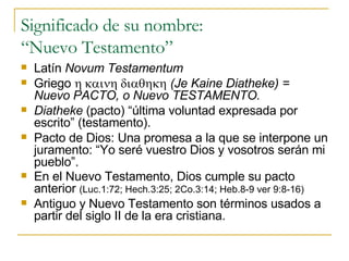 Significado de su nombre:  “Nuevo Testamento” Latín  Novum Testamentum Griego    (Je Kaine Diatheke) = Nuevo PACTO, o Nuevo TESTAMENTO. Diatheke  (pacto) “última voluntad expresada por escrito” (testamento). Pacto de Dios: Una promesa a la que se interpone un juramento: “Yo seré vuestro Dios y vosotros serán mi pueblo”. En el Nuevo Testamento, Dios cumple su pacto anterior  (Luc.1:72; Hech.3:25; 2Co.3:14; Heb.8-9 ver 9:8-16) Antiguo y Nuevo Testamento son términos usados a partir del siglo II de la era cristiana. 