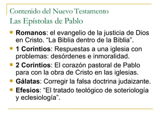 Contenido del Nuevo Testamento Las Epístolas de Pablo Romanos :  el evangelio de la justicia de Dios en Cristo . “La Biblia dentro de la Biblia”. 1 Corintios : Respuestas a una iglesia con problemas: desórdenes e inmoralidad. 2 Corintios : El corazón pastoral de Pablo para con la obra de Cristo en las iglesias. Gálatas : Corregir la falsa doctrina judaizante. Efesios : “El tratado teológico de soteriología y eclesiología”. 
