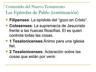 Contenido del Nuevo Testamento Las Epístolas de Pablo (continuación) Filipenses : La epístola del “gozo en Cristo”. Colosenses : La supremacía de Jesucristo frente a las huecas filosofías. El es quien controla todas las cosas. 1   Tesalonicenses :Ánimo para una iglesia fiel. 2 Tesalonicenses : Aclaración sobre las cosas que están por venir. 
