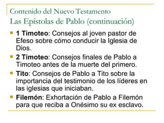 Contenido del Nuevo Testamento Las Epístolas de Pablo (continuación) 1 Timoteo : Consejos al joven pastor de Efeso sobre cómo conducir la Iglesia de Dios. 2 Timoteo : Consejos finales de Pablo a Timoteo antes de la muerte del primero. Tito : Consejos de Pablo a Tito sobre la importancia del testimonio de los líderes en las iglesias que iniciaban. Filemón : Exhortación de Pablo a Filemón para que reciba a Onésimo su ex esclavo. 