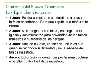 Contenido del Nuevo Testamento Las Epístolas Generales 1 Juan : Escrita a cristianos confundidos a causa de la falsa enseñanza. “Para que sepáis que tenéis vida eterna”. 2 Juan : A “la elegida y sus hijos”, es dirigida a la iglesia y sus miembros para advertirles de los falsos maestros y guardarse de las herejías. 3 Juan : Dirigida a Gayo, un lider de una iglesia, a quien se reconoce su fidelidad y se le advierte de falsos maestros. Judas : Exhortación a contender por la sana doctrina y batallar contra los falsos maestros. 