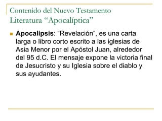 Contenido del Nuevo Testamento
Literatura “Apocalíptica”
 Apocalipsis: “Revelación”, es una carta
larga o libro corto escrito a las iglesias de
Asia Menor por el Apóstol Juan, alrededor
del 95 d.C. El mensaje expone la victoria final
de Jesucristo y su Iglesia sobre el diablo y
sus ayudantes.
 