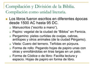 Compilación y División de la Biblia.
Compilación como unidad literaria.
 Los libros fueron escritos en diferentes épocas
desde 1500 AC hasta 95 DC.
 Manuscritos (“escrito a mano”).
 Papiro: vegetal de la ciudad de “Biblos” en Fenicia.
 Pergamino: pieles curtidas de ovejas, cabras,
antílopes y otros animales (de la ciudad Pérgamo).
 Vitela: Cuero del ternero. Teñídas en púrpura.
 Forma de rollo: Pegando hojas de papiro unas con
otras y enrollándolas en tiras largas en un palo.
 Forma de Códice o de libro: Facilita lectura y
espacio. Hojas de papiro en forma de libro.
 