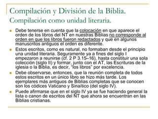 Compilación y División de la Biblia.
Compilación como unidad literaria.
 Debe tenerse en cuenta que la colocación en que aparece el
orden de los libros del NT en nuestras Biblias no corresponde al
orden en que los libros fueron redactados y que en algunos
manuscritos antiguos el orden es diferente.
 Estos escritos, como es natural, no formaban desde el principio
una unidad literaria. Seguramente ya a fines del siglo I
empezaron a reunirse (cf. 2 P 3.15–16), hasta constituir una sola
colección (siglo II) y formar, junto con el AT, las Escrituras de la
iglesia o la Biblia, es decir, “los libros” por excelencia.
 Debe observarse, entonces, que la reunión completa de todos
estos escritos en un único libro se hizo más tarde. Los
ejemplares más antiguos de Biblias completas que se conocen
son los códices Vaticano y Sinaítico (del siglo IV).
 Puede afirmarse que en el siglo IV ya se fue haciendo general la
lista o canon de escritos del NT que ahora se encuentran en las
Biblias cristianas.
 