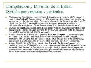 Compilación y División de la Biblia.
División por capítulos y versículos.
 Divisiones al Pentateuco. Las primeras divisiones se le hicieron al Pentateuco
para el año 584 a.C. Se agruparon en 154 secciones (sedarim) para facilitar su
lectura en un plan de tres años. Cincuenta años más tarde se le seccionó en 53
divisiones (parásito) y en 669 segmentos más pequeños para facilitar la
ubicación de referencias. Estas se usaron en un ciclo de lecturas de un año.
 División de la Biblia en Secciones. Los griegos hicieron divisiones alrededor del
año 250 d.C. El más antiguo sistema de división en capítulos data del año 350
d.C. en los márgenes del Códice Vaticano.
 Actual División de la Biblia en Capítulos. Esteban Langton. Luego en el siglo
XIII (año 1206) estas secciones fueron cambiadas por Esteban Langton,
profesor de la Universidad de París que luego fue el Arzobispo de Canterbury,
que dividió la Biblia según la división de los capítulos que hoy conocemos.
 Actual División de la Biblia en Versículos. Roberto Estienne (Stephanus)
realizó un viaje en 1550 de París a Lyon, y durante su viaje realizó la división de
los versículos, la cual no fue del todo la mejor división, probablemente por las
circunstancias en que la realizó, viajando, pero como se introdujo rápidamente,
se ha mantenido de esa manera por razones prácticas.
 
