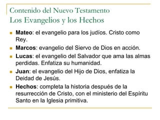 Contenido del Nuevo Testamento
Los Evangelios y los Hechos
 Mateo: el evangelio para los judíos. Cristo como
Rey.
 Marcos: evangelio del Siervo de Dios en acción.
 Lucas: el evangelio del Salvador que ama las almas
perdidas. Enfatiza su humanidad.
 Juan: el evangelio del Hijo de Dios, enfatiza la
Deidad de Jesús.
 Hechos: completa la historia después de la
resurrección de Cristo, con el ministerio del Espíritu
Santo en la Iglesia primitiva.
 